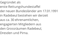 Gegründet als  erste Rettungshundestaffel  der neuen Bundesländer am 17.01.1991 in Radebeul bestehen wir derzeit  aus ca. 30 ehrenamtlichen,  engagierten Mitgliedern aus  den Grossräumen Radebeul,  Dresden und Pirna.